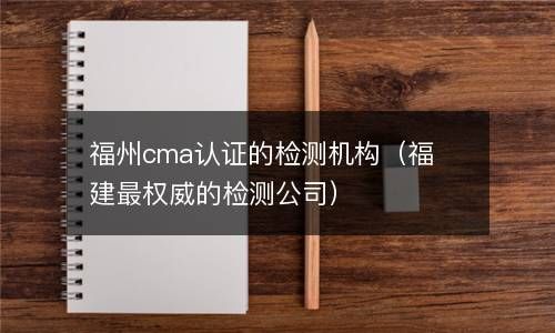 福州cma认证的检测机构（福建最权威的检测公司） 