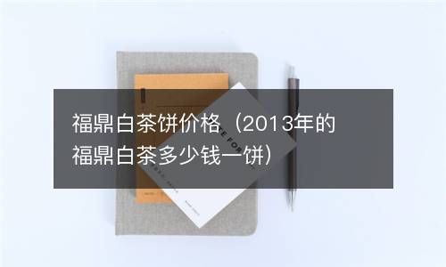 福鼎白茶饼价格（2013年的福鼎白茶多少钱一饼） 
