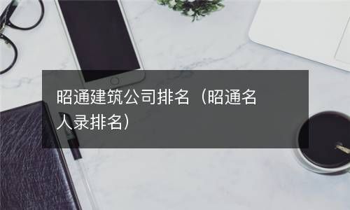 昭通建筑公司排名（昭通名人录排名） 