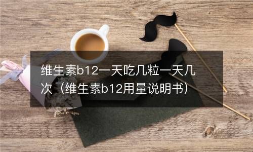 维生素b12一天吃几粒一天几次（维生素b12用量说明书） 