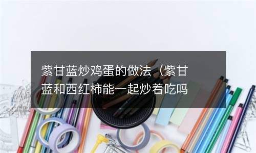 紫甘蓝炒鸡蛋的做法（紫甘蓝和西红柿能一起炒着吃吗） 