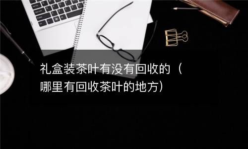 礼盒装茶叶有没有回收的（哪里有回收茶叶的地方） 