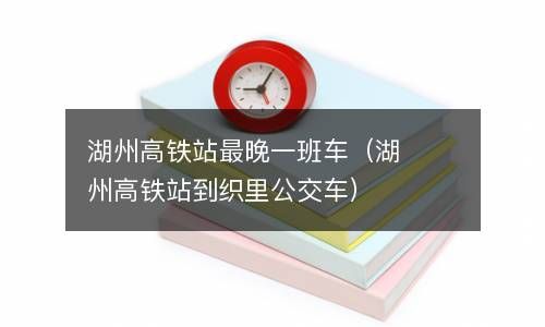 湖州高铁站最晚一班车（湖州高铁站到织里公交车） 
