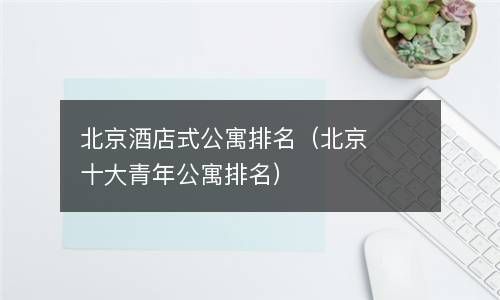 北京酒店式公寓排名（北京十大青年公寓排名） 