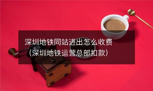 深圳地铁同站进出怎么收费（深圳地铁运营总部扣款） 