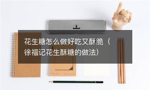花生糖怎么做好吃又酥脆（徐福记花生酥糖的做法） 