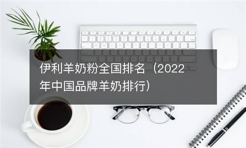 伊利羊奶粉全国排名2024年中国品牌羊奶排） 