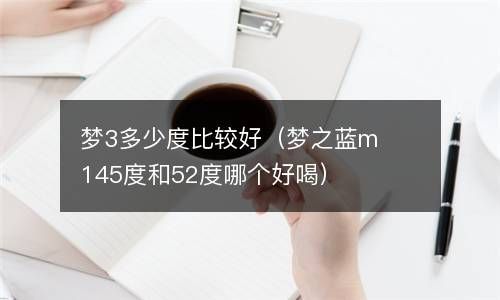 梦3多少度比较好（梦之蓝m145度和52度哪个好喝） 