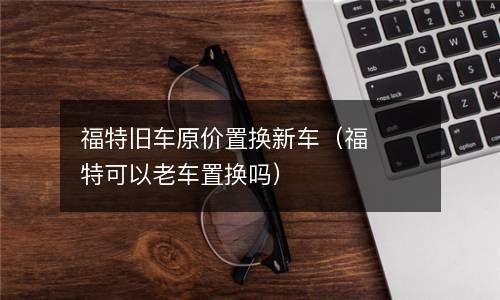 福特旧车原价置换新车（福特可以老车置换吗） 