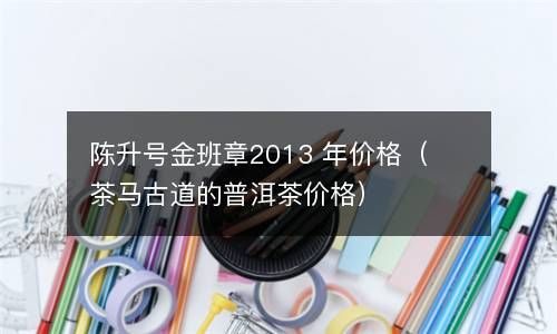 陈升号金班章2013 年价格（茶马古道的普洱茶价格） 